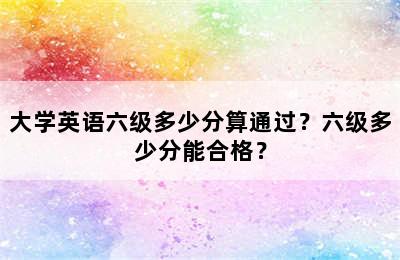 大学英语六级多少分算通过？六级多少分能合格？