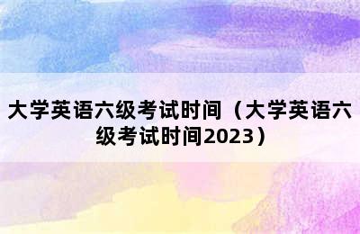 大学英语六级考试时间（大学英语六级考试时间2023）