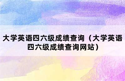 大学英语四六级成绩查询（大学英语四六级成绩查询网站）