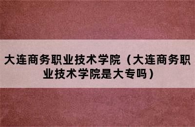 大连商务职业技术学院（大连商务职业技术学院是大专吗）