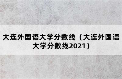 大连外国语大学分数线（大连外国语大学分数线2021）