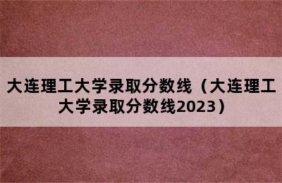 大连理工大学录取分数线（大连理工大学录取分数线2023）