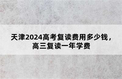 天津2024高考复读费用多少钱，高三复读一年学费