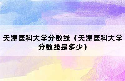 天津医科大学分数线（天津医科大学分数线是多少）