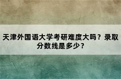 天津外国语大学考研难度大吗？录取分数线是多少？