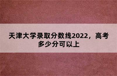 天津大学录取分数线2022，高考多少分可以上