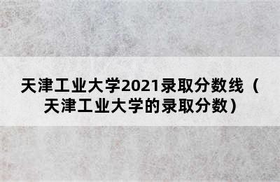 天津工业大学2021录取分数线（天津工业大学的录取分数）