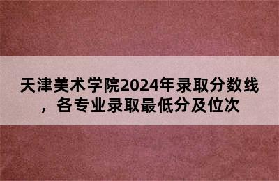 天津美术学院2024年录取分数线，各专业录取最低分及位次