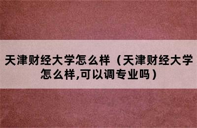 天津财经大学怎么样（天津财经大学怎么样,可以调专业吗）