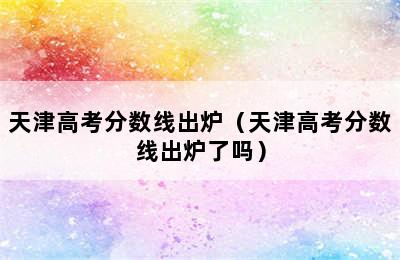 天津高考分数线出炉（天津高考分数线出炉了吗）