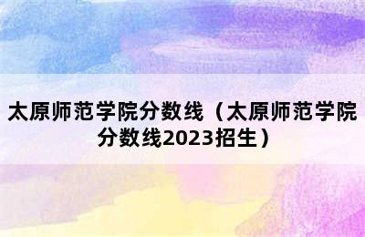 太原师范学院分数线（太原师范学院分数线2023招生）