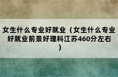 女生什么专业好就业（女生什么专业好就业前景好理科江苏460分左右）