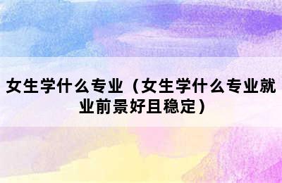 女生学什么专业（女生学什么专业就业前景好且稳定）