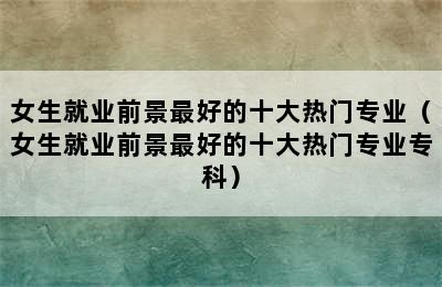 女生就业前景最好的十大热门专业（女生就业前景最好的十大热门专业专科）