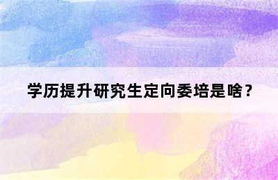 学历提升研究生定向委培是啥？