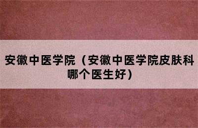 安徽中医学院（安徽中医学院皮肤科哪个医生好）