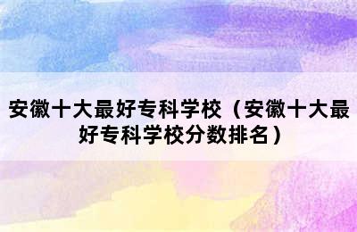 安徽十大最好专科学校（安徽十大最好专科学校分数排名）