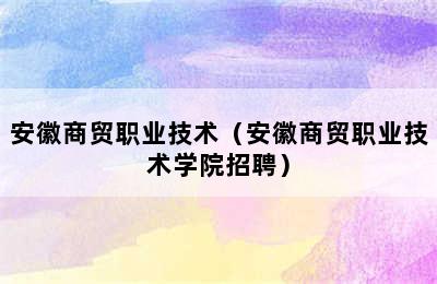 安徽商贸职业技术（安徽商贸职业技术学院招聘）