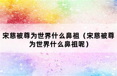 宋慈被尊为世界什么鼻祖（宋慈被尊为世界什么鼻祖呢）