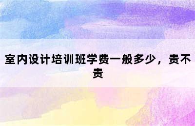 室内设计培训班学费一般多少，贵不贵