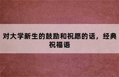 对大学新生的鼓励和祝愿的话，经典祝福语