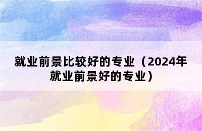 就业前景比较好的专业（2024年就业前景好的专业）