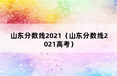 山东分数线2021（山东分数线2021高考）