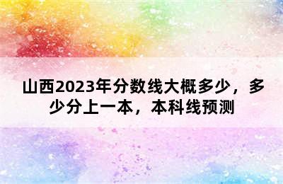 山西2023年分数线大概多少，多少分上一本，本科线预测