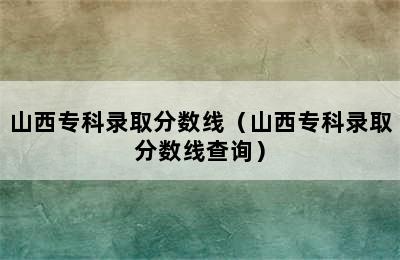 山西专科录取分数线（山西专科录取分数线查询）