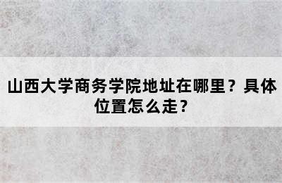 山西大学商务学院地址在哪里？具体位置怎么走？