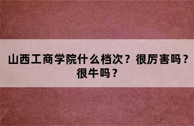 山西工商学院什么档次？很厉害吗？很牛吗？