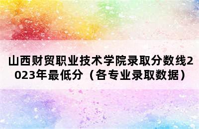 山西财贸职业技术学院录取分数线2023年最低分（各专业录取数据）