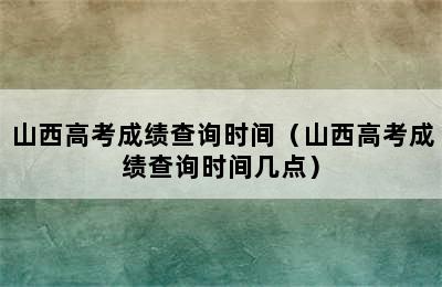 山西高考成绩查询时间（山西高考成绩查询时间几点）