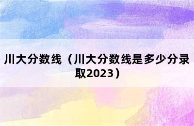 川大分数线（川大分数线是多少分录取2023）
