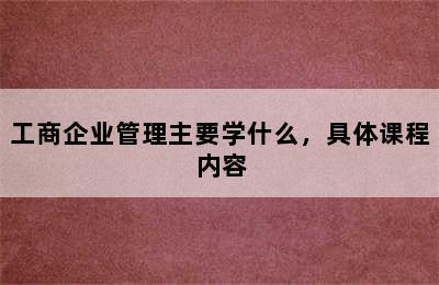 工商企业管理主要学什么，具体课程内容