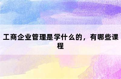 工商企业管理是学什么的，有哪些课程