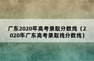 广东2020年高考录取分数线（2020年广东高考录取线分数线）