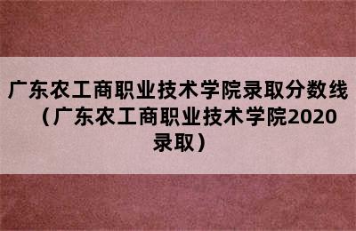 广东农工商职业技术学院录取分数线（广东农工商职业技术学院2020录取）