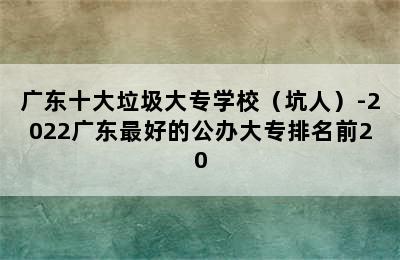 广东十大垃圾大专学校（坑人）-2022广东最好的公办大专排名前20