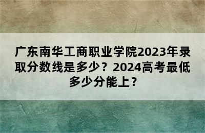 广东南华工商职业学院2023年录取分数线是多少？2024高考最低多少分能上？