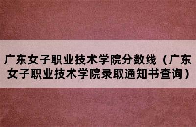 广东女子职业技术学院分数线（广东女子职业技术学院录取通知书查询）