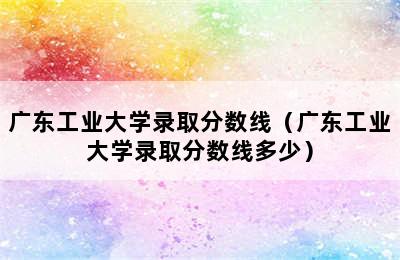 广东工业大学录取分数线（广东工业大学录取分数线多少）