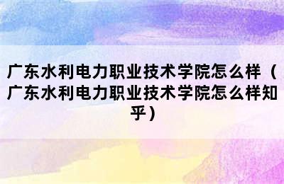 广东水利电力职业技术学院怎么样（广东水利电力职业技术学院怎么样知乎）