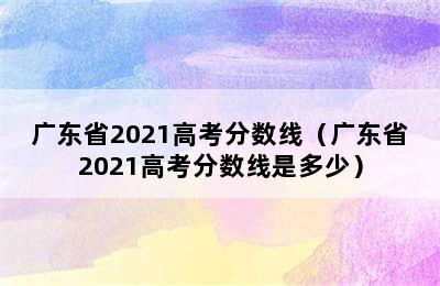 广东省2021高考分数线（广东省2021高考分数线是多少）