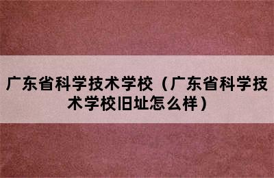 广东省科学技术学校（广东省科学技术学校旧址怎么样）