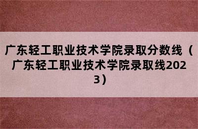 广东轻工职业技术学院录取分数线（广东轻工职业技术学院录取线2023）