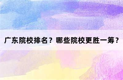 广东院校排名？哪些院校更胜一筹？
