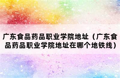 广东食品药品职业学院地址（广东食品药品职业学院地址在哪个地铁线）