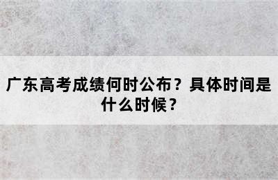 广东高考成绩何时公布？具体时间是什么时候？