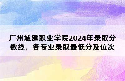 广州城建职业学院2024年录取分数线，各专业录取最低分及位次